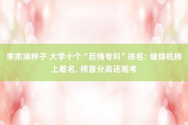 李宗瑞种子 大学十个“后悔专科”排名: 缠绵机榜上着名， 榜首分高还难考