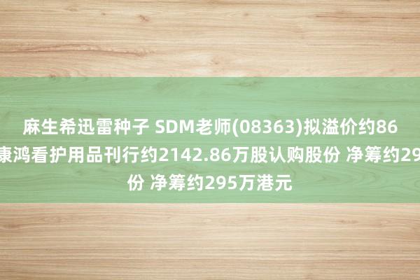 麻生希迅雷种子 SDM老师(08363)拟溢价约86.67%向康鸿看护用品刊行约2142.86万股认购股份 净筹约295万港元