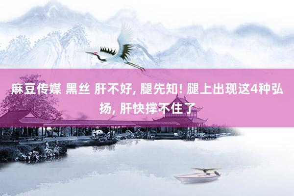 麻豆传媒 黑丝 肝不好， 腿先知! 腿上出现这4种弘扬， 肝快撑不住了