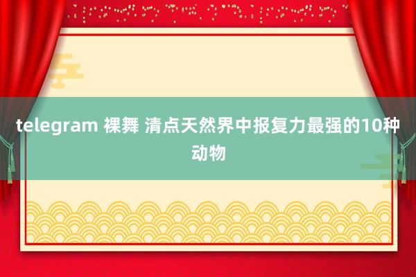 telegram 裸舞 清点天然界中报复力最强的10种动物