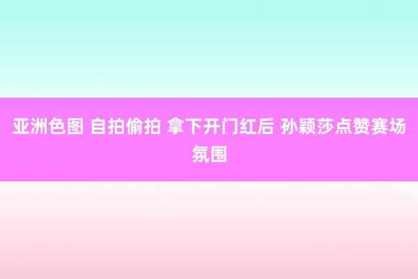 亚洲色图 自拍偷拍 拿下开门红后 孙颖莎点赞赛场氛围