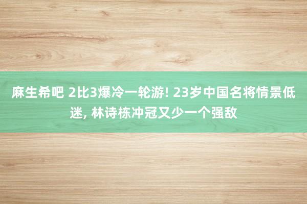 麻生希吧 2比3爆冷一轮游! 23岁中国名将情景低迷, 林诗栋冲冠又少一个强敌