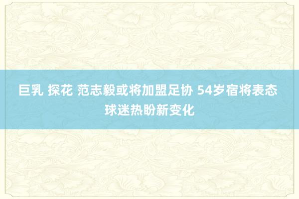 巨乳 探花 范志毅或将加盟足协 54岁宿将表态 球迷热盼新变化