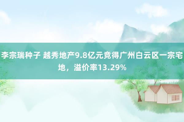 李宗瑞种子 越秀地产9.8亿元竞得广州白云区一宗宅地，溢价率13.29%