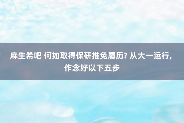 麻生希吧 何如取得保研推免履历? 从大一运行, 作念好以下五步