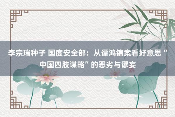 李宗瑞种子 国度安全部：从谭鸿锦案看好意思“中国四肢谋略”的恶劣与谬妄