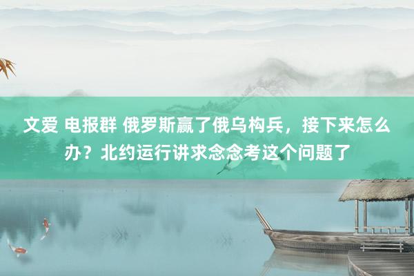 文爱 电报群 俄罗斯赢了俄乌构兵，接下来怎么办？北约运行讲求念念考这个问题了