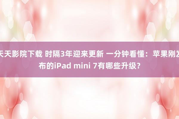 天天影院下载 时隔3年迎来更新 一分钟看懂：苹果刚发布的iPad mini 7有哪些升级？