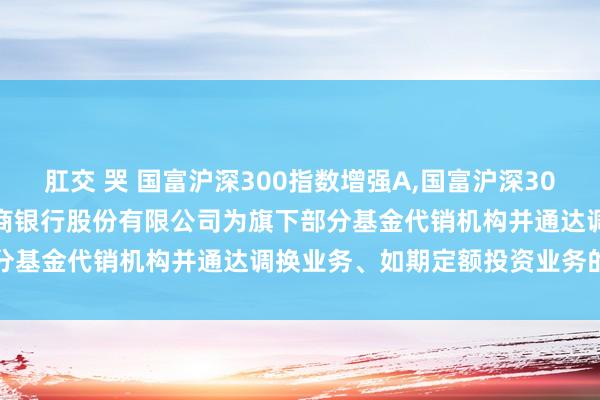 肛交 哭 国富沪深300指数增强A，国富沪深300指数增强C: 对于加多招商银行股份有限公司为旗下部分基金代销机构并通达调换业务、如期定额投资业务的公告