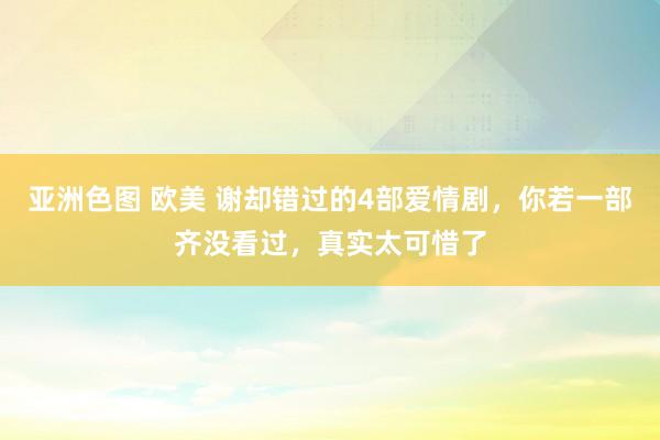 亚洲色图 欧美 谢却错过的4部爱情剧，你若一部齐没看过，真实太可惜了