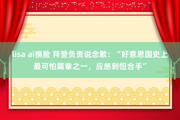 lisa ai换脸 拜登负责说念歉：“好意思国史上最可怕篇章之一，应感到忸合手”