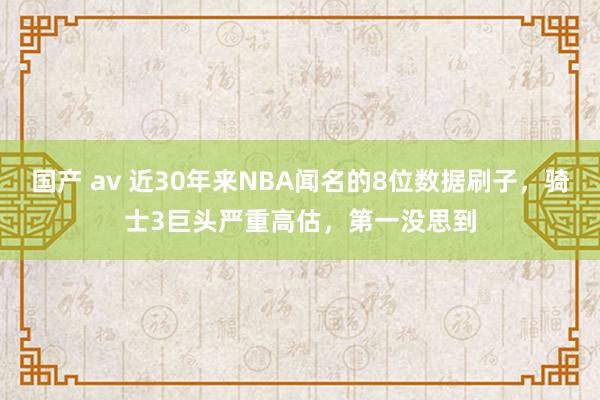 国产 av 近30年来NBA闻名的8位数据刷子，骑士3巨头严重高估，第一没思到