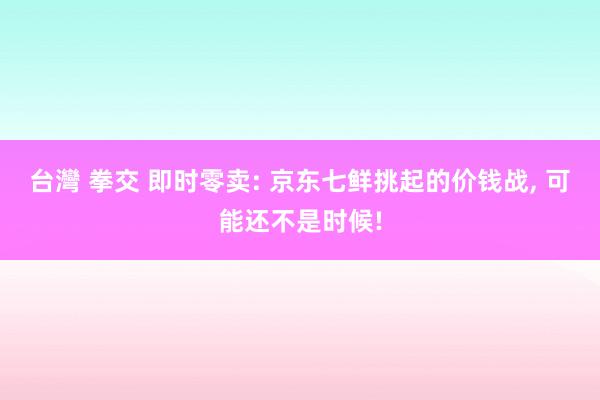 台灣 拳交 即时零卖: 京东七鲜挑起的价钱战， 可能还不是时候!