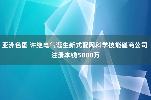 亚洲色图 许继电气诞生新式配网科学技能磋商公司 注册本钱5000万