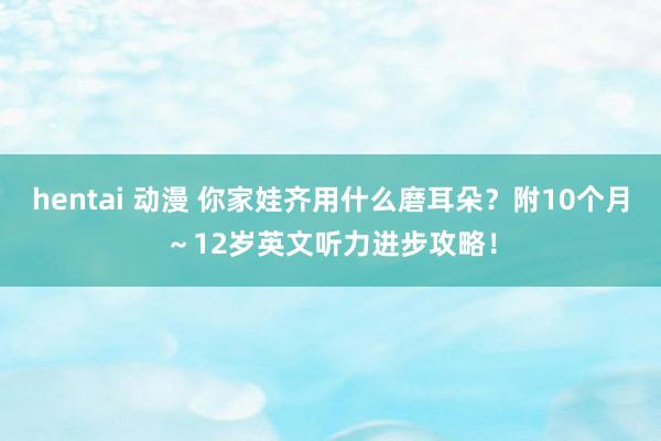 hentai 动漫 你家娃齐用什么磨耳朵？附10个月～12岁英文听力进步攻略！