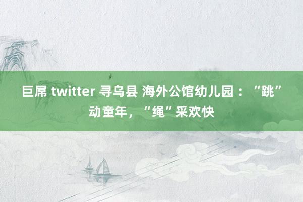 巨屌 twitter 寻乌县 海外公馆幼儿园 ：“跳”动童年，“绳”采欢快