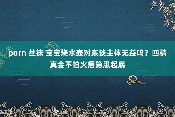 porn 丝袜 宝宝烧水壶对东谈主体无益吗？四精真金不怕火癌隐患起底