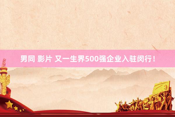 男同 影片 又一生界500强企业入驻闵行！