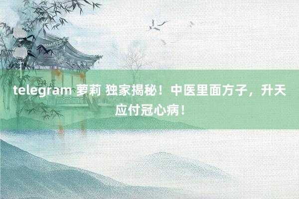 telegram 萝莉 独家揭秘！中医里面方子，升天应付冠心病！