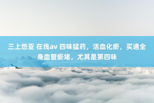 三上悠亚 在线av 四味猛药，活血化瘀，买通全身血管瘀堵，尤其是第四味