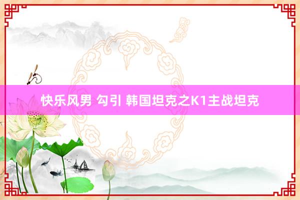 快乐风男 勾引 韩国坦克之K1主战坦克