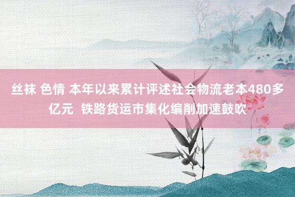 丝袜 色情 本年以来累计评述社会物流老本480多亿元  铁路货运市集化编削加速鼓吹