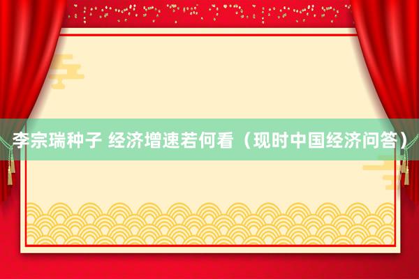 李宗瑞种子 经济增速若何看（现时中国经济问答）