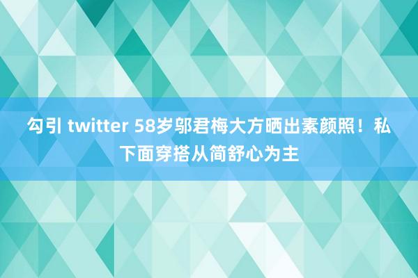 勾引 twitter 58岁邬君梅大方晒出素颜照！私下面穿搭从简舒心为主