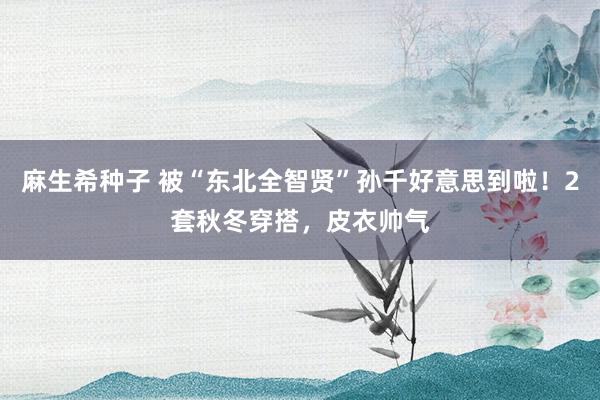 麻生希种子 被“东北全智贤”孙千好意思到啦！2套秋冬穿搭，皮衣帅气