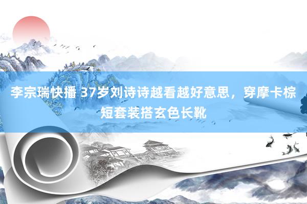李宗瑞快播 37岁刘诗诗越看越好意思，穿摩卡棕短套装搭玄色长靴