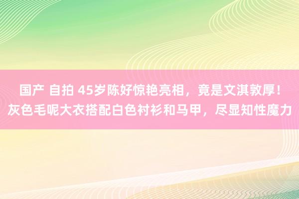 国产 自拍 45岁陈好惊艳亮相，竟是文淇敦厚！灰色毛呢大衣搭配白色衬衫和马甲，尽显知性魔力