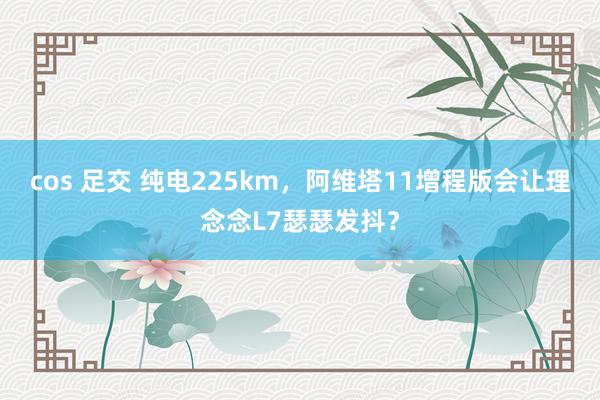 cos 足交 纯电225km，阿维塔11增程版会让理念念L7瑟瑟发抖？