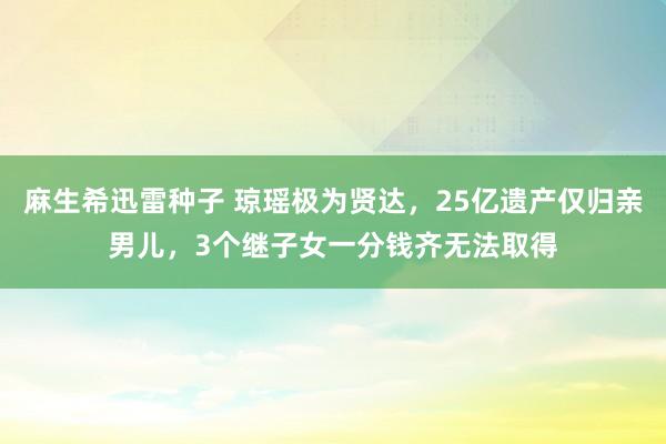 麻生希迅雷种子 琼瑶极为贤达，25亿遗产仅归亲男儿，3个继子女一分钱齐无法取得