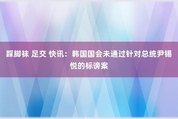 踩脚袜 足交 快讯：韩国国会未通过针对总统尹锡悦的标谤案