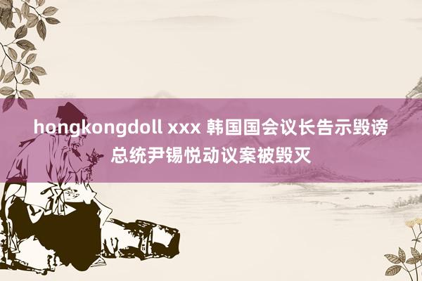 hongkongdoll xxx 韩国国会议长告示毁谤总统尹锡悦动议案被毁灭