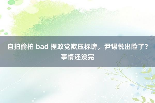 自拍偷拍 bad 捏政党欺压标谤，尹锡悦出险了？事情还没完