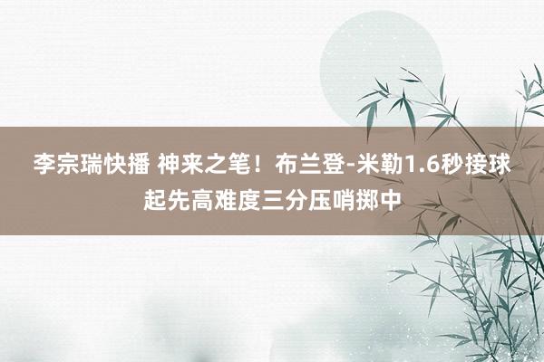 李宗瑞快播 神来之笔！布兰登-米勒1.6秒接球起先高难度三分压哨掷中