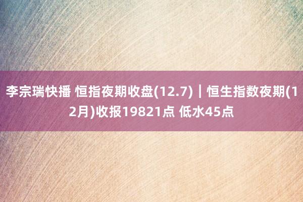 李宗瑞快播 恒指夜期收盘(12.7)︱恒生指数夜期(12月)收报19821点 低水45点