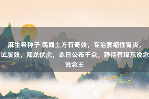 麻生希种子 民间土方有奇效，专治萎缩性胃炎，屡试屡效，降龙伏虎，本日公布于众，静待有缘东说念主