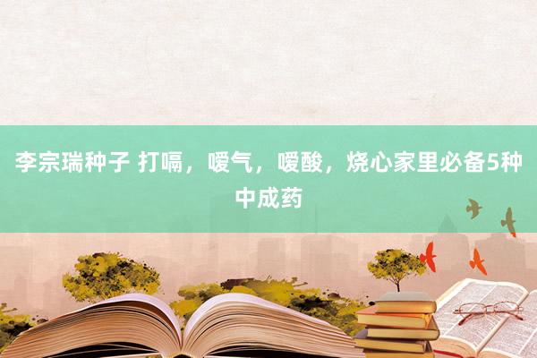 李宗瑞种子 打嗝，嗳气，嗳酸，烧心家里必备5种中成药