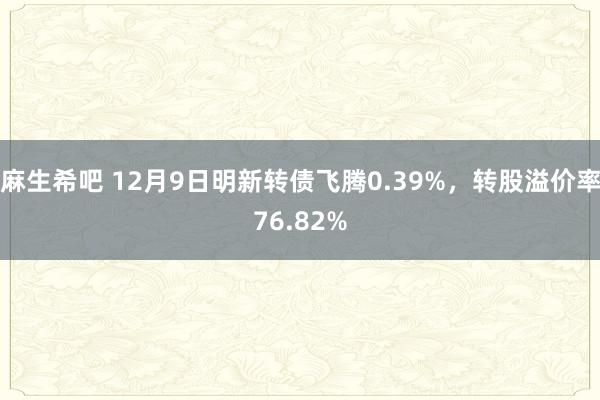 麻生希吧 12月9日明新转债飞腾0.39%，转股溢价率76.82%