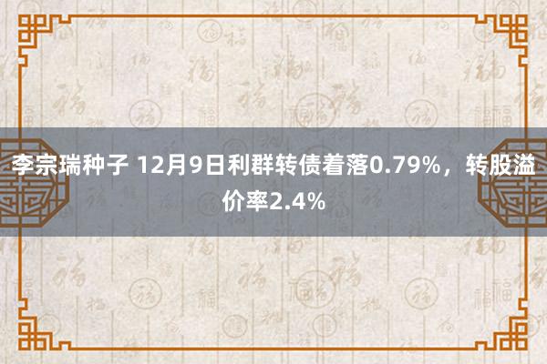 李宗瑞种子 12月9日利群转债着落0.79%，转股溢价率2.4%