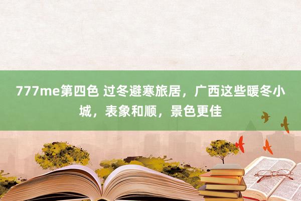 777me第四色 过冬避寒旅居，广西这些暖冬小城，表象和顺，景色更佳
