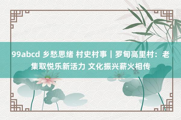 99abcd 乡愁思绪 村史村事｜罗甸高里村：老集取悦乐新活力 文化振兴薪火相传