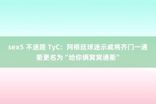 sex5 不迷路 TyC：阿根廷球迷示威将齐门一通衢更名为“给你俩窝窝通衢”