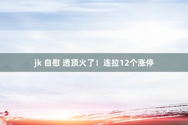 jk 自慰 透顶火了！连拉12个涨停