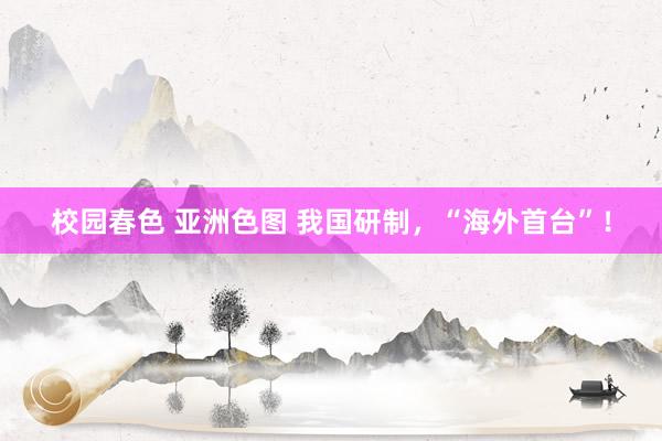 校园春色 亚洲色图 我国研制，“海外首台”！