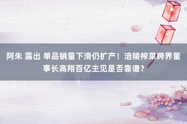 阿朱 露出 单品销量下滑仍扩产！涪陵榨菜跨界董事长高翔百亿主见是否靠谱？