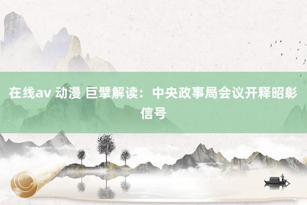 在线av 动漫 巨擘解读：中央政事局会议开释昭彰信号