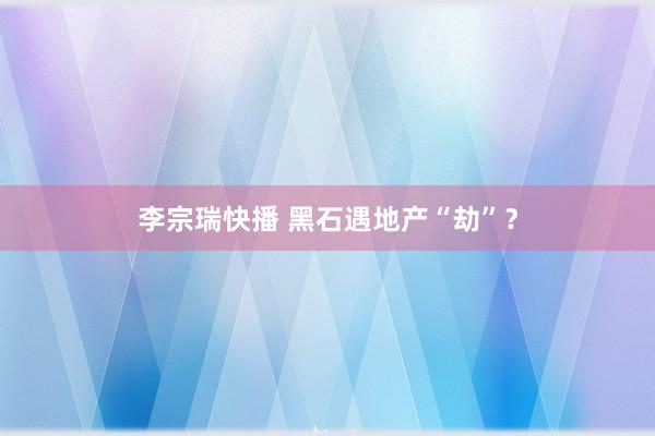 李宗瑞快播 黑石遇地产“劫”？